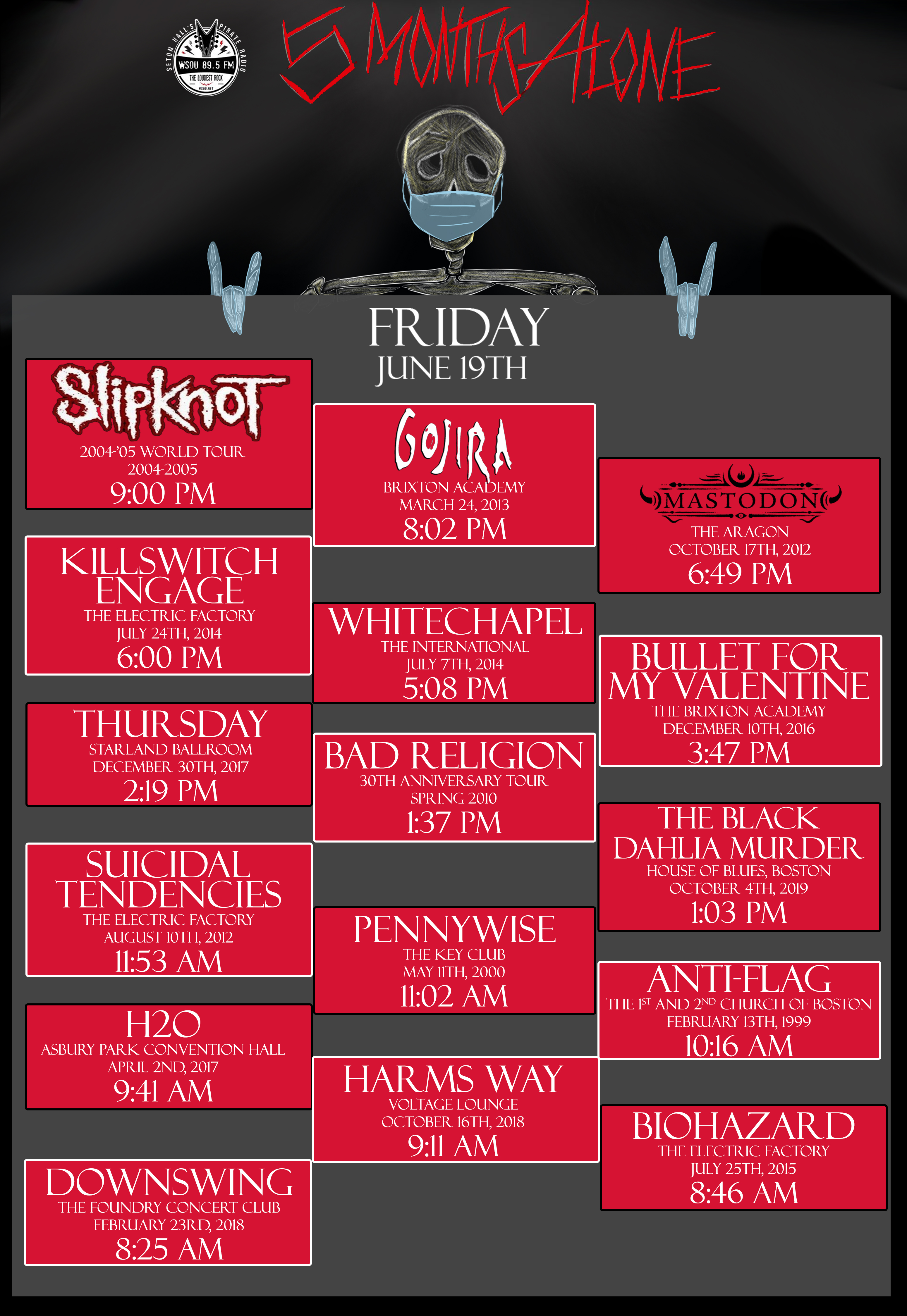 SLIPKNOT 9:00 PM GOJIRA 8:02 PM MASTODON 6:49 PM KILLSWITCH ENGAGE 6:00 PM WHITECHAPEL 5:08 PM BULLET FOR MY VALENTINE 3:37 PM THURSDAY 2:19 PM BAD RELIGION 1:37 PM THE BLACK DAHLIA MURDER 1:03 PM SUICIDAL TENDENCIES 11:53 AM PENNYWISE 11:02 AM AND MORE!